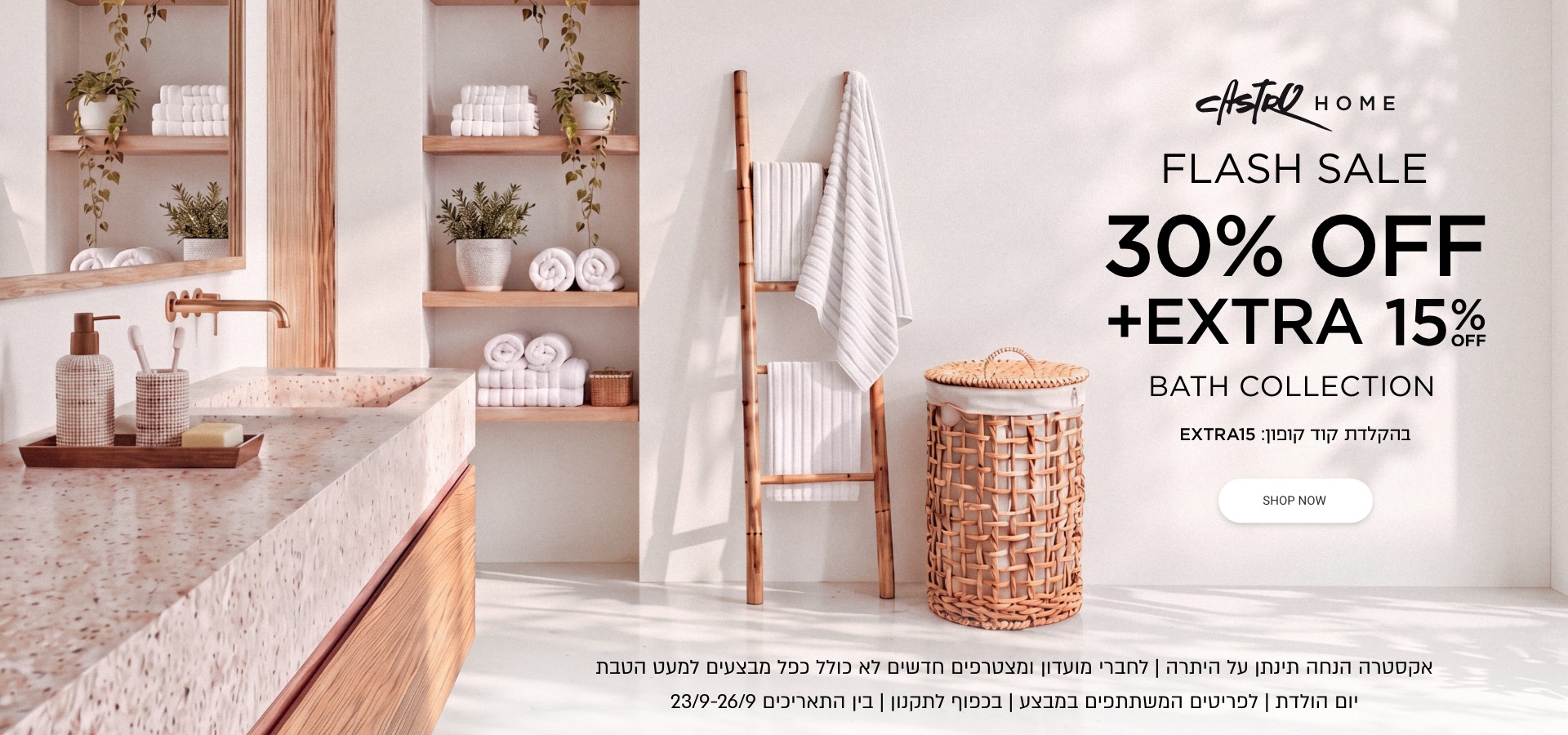 פלאש סייל 30% הנחה + 15% נוספים קולקצייית אמבטיה | אקסטרה הנחה תינתן על היתרה | לחברי מועדון ומצטרפים | ללא כפל מבצעים למעט הטבת יום הולדת | לפריטים המשתתפים | בכפוף לתקנון בין התאריכים 23-26.9