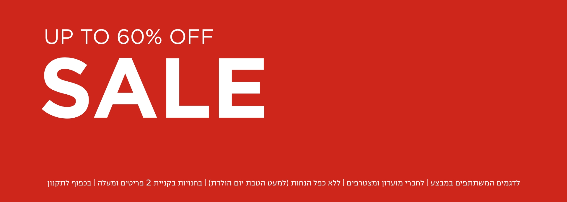 סייל- עד 60% הנחה | לדגמים המשתתפים במבצע | לחברי מועדון ומצטרפים | ללא כפל הנחות (למעט הטבת יום הולדת) | בחנויות בקניית 2 פריטים ומעלה | בכפוף לתקנון. קנו עכשיו
