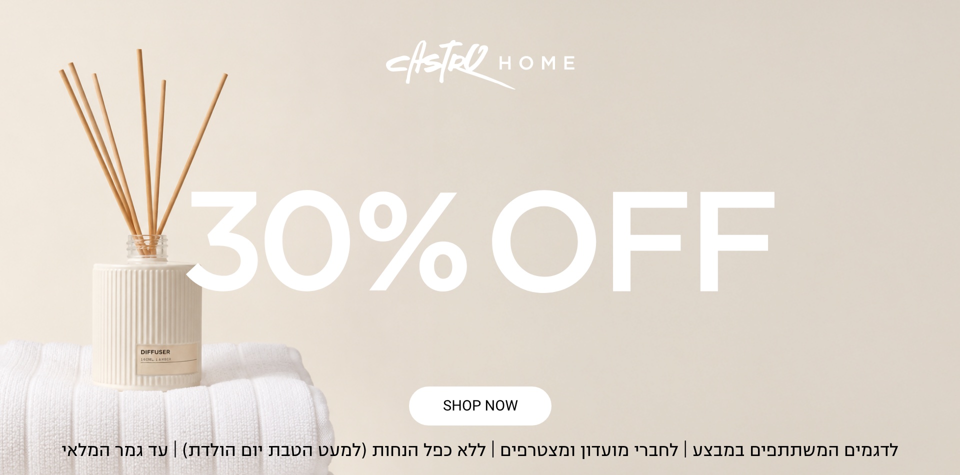 30% הנחה קולקציית חג |לחברי מועדון ומצטרפים חדשים בחנויות בקניית 2 פריטים ומעלה | ללא כפל מבצעים למעט הטבת יום הולדת | בכפוף לתקנון