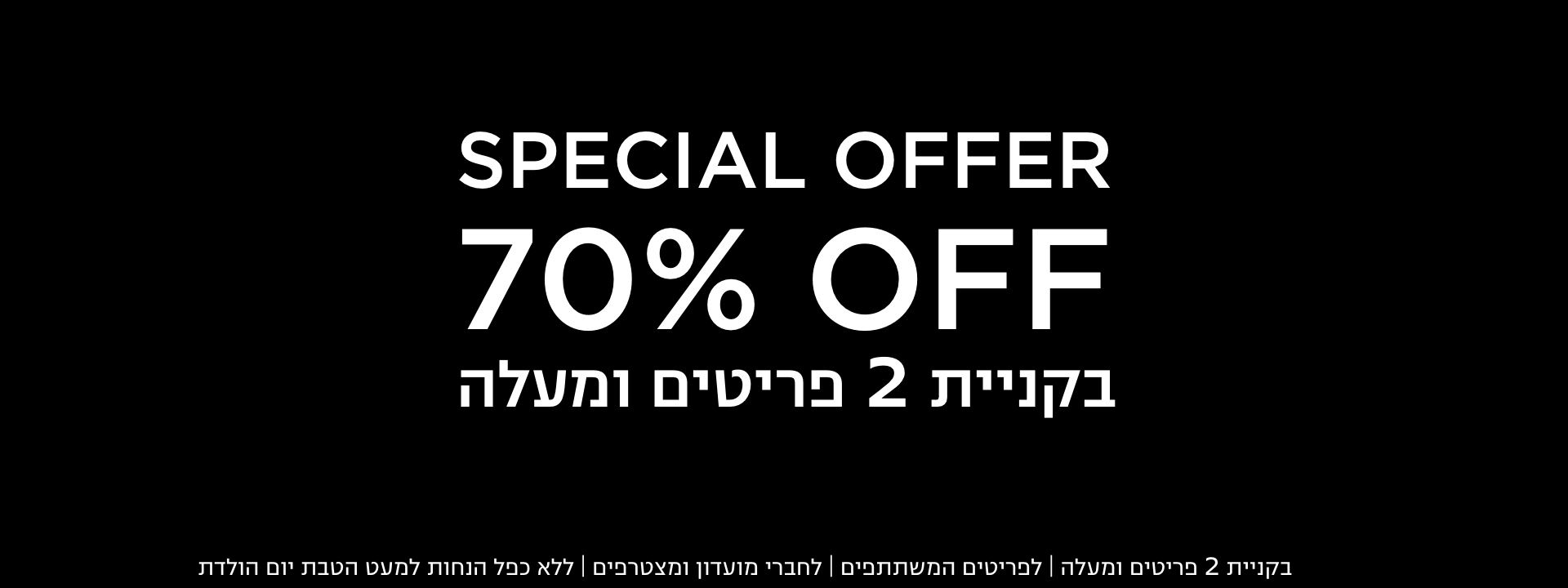70% הנחה הצעות מיוחדות בחנויות בקניית 2 פריטים | לפריטים המשתתפים במבצע | לחברי מועדון ומצטרפים |ללא כפל הנחות למעט הטבת יום הולדת