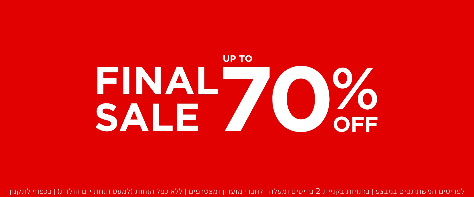 פיינל סייל עד 70% הנחה  | לא כולל מעילים וגקטים | לדגמים המשתתפים במבצע | לחברי מועדון ומצטרפים | ללא כפל הנחות (למעט הטבת יום הולדת) | בכפוף לתקנון. קנו עכשיו