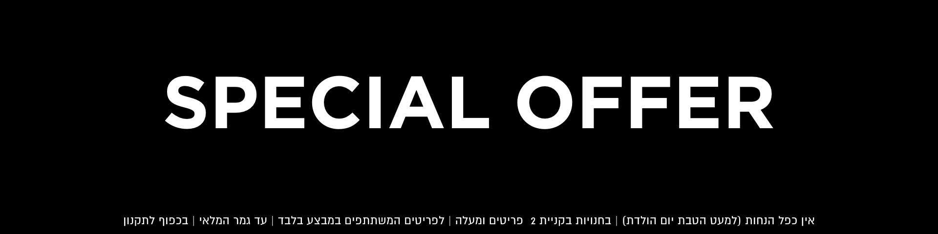 ספישל אופר | אין כפל הנחות למעט הטבת יום הולדת | בחנויות בקניית 2 פריטים ומעלה | לפריטים המשתתפים במבצע | עד גמר המלאי | בכפוף לתקנון